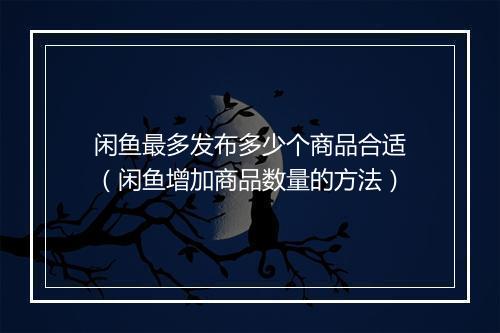 闲鱼最多发布多少个商品合适（闲鱼增加商品数量的方法）