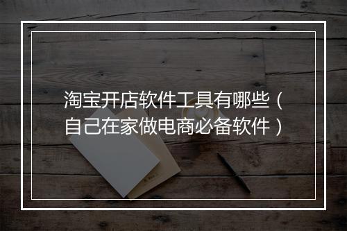 淘宝开店软件工具有哪些（自己在家做电商必备软件）