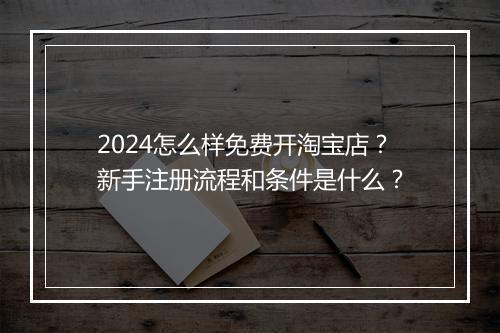 2024怎么样免费开淘宝店？新手注册流程和条件是什么？