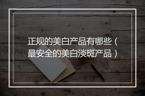 正规的美白产品有哪些（最安全的美白淡斑产品）