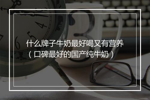 什么牌子牛奶最好喝又有营养（口碑最好的国产纯牛奶）