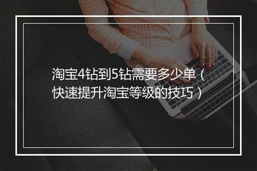淘宝4钻到5钻需要多少单（快速提升淘宝等级的技巧）