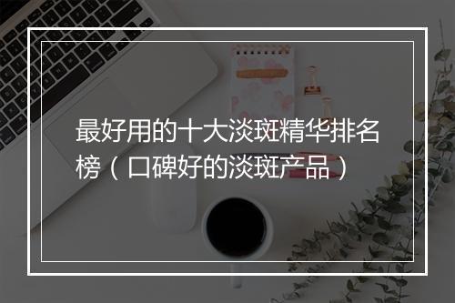 最好用的十大淡斑精华排名榜（口碑好的淡斑产品）