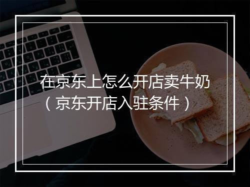 在京东上怎么开店卖牛奶（京东开店入驻条件）