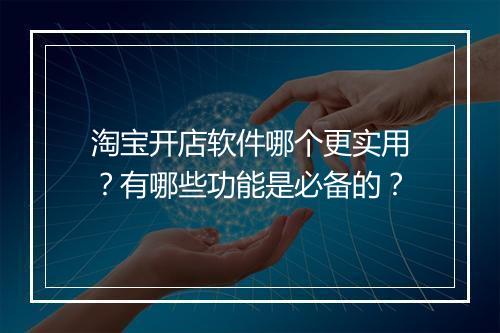 淘宝开店软件哪个更实用？有哪些功能是必备的？
