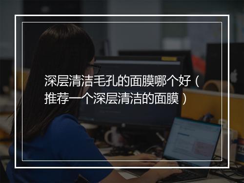 深层清洁毛孔的面膜哪个好（推荐一个深层清洁的面膜）