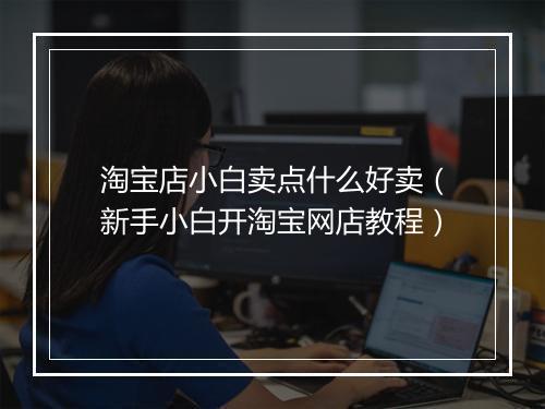 淘宝店小白卖点什么好卖（新手小白开淘宝网店教程）