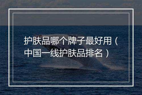 护肤品哪个牌子最好用（中国一线护肤品排名）