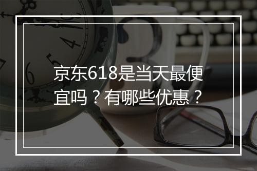 京东618是当天最便宜吗？有哪些优惠？