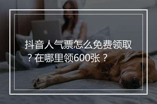 抖音人气票怎么免费领取？在哪里领600张？
