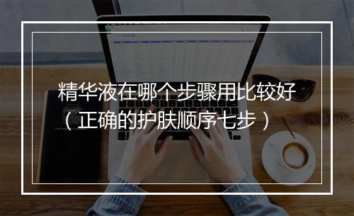 精华液在哪个步骤用比较好（正确的护肤顺序七步）