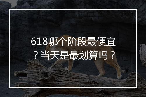 618哪个阶段最便宜？当天是最划算吗？
