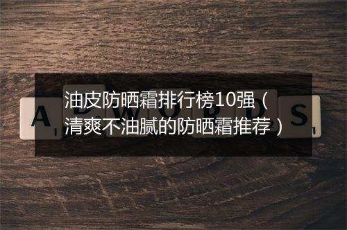 油皮防晒霜排行榜10强（清爽不油腻的防晒霜推荐）