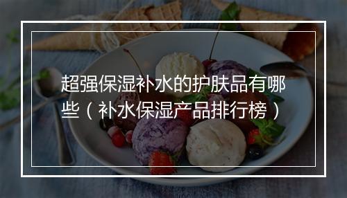 超强保湿补水的护肤品有哪些（补水保湿产品排行榜）