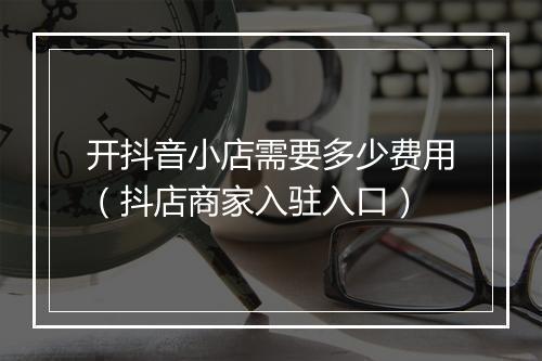 开抖音小店需要多少费用（抖店商家入驻入口）