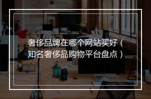 奢侈品牌在哪个网站买好（知名奢侈品购物平台盘点）