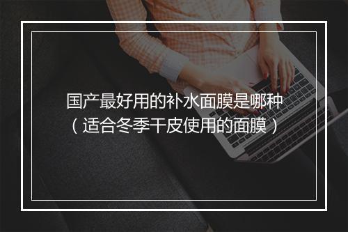 国产最好用的补水面膜是哪种（适合冬季干皮使用的面膜）