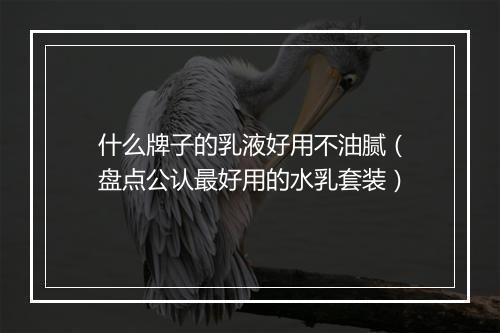 什么牌子的乳液好用不油腻（盘点公认最好用的水乳套装）