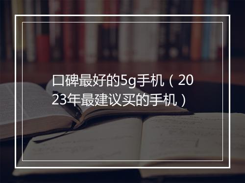 口碑最好的5g手机（2023年最建议买的手机）