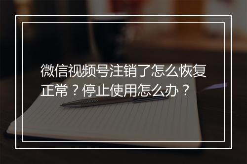 微信视频号注销了怎么恢复正常？停止使用怎么办？