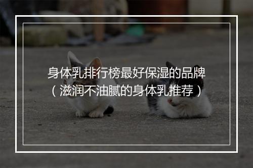 身体乳排行榜最好保湿的品牌（滋润不油腻的身体乳推荐）