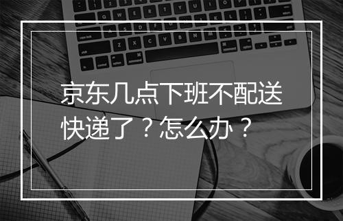 京东几点下班不配送快递了？怎么办？