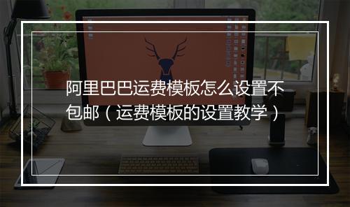 阿里巴巴运费模板怎么设置不包邮（运费模板的设置教学）