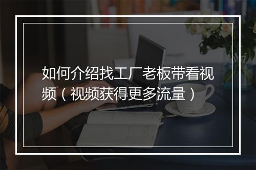 如何介绍找工厂老板带看视频（视频获得更多流量）
