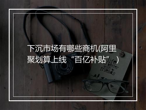 下沉市场有哪些商机(阿里聚划算上线“百亿补贴”）