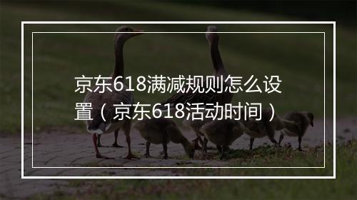 京东618满减规则怎么设置（京东618活动时间）