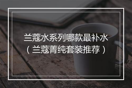 兰蔻水系列哪款最补水（兰蔻菁纯套装推荐）