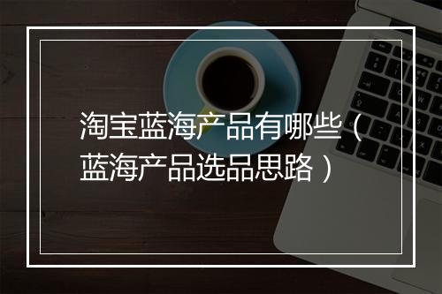 淘宝蓝海产品有哪些（蓝海产品选品思路）