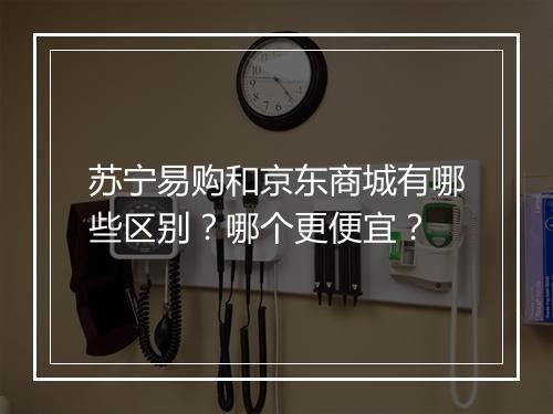 苏宁易购和京东商城有哪些区别？哪个更便宜？