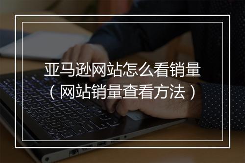 亚马逊网站怎么看销量（网站销量查看方法）