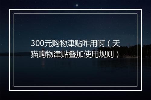 300元购物津贴咋用啊（天猫购物津贴叠加使用规则）