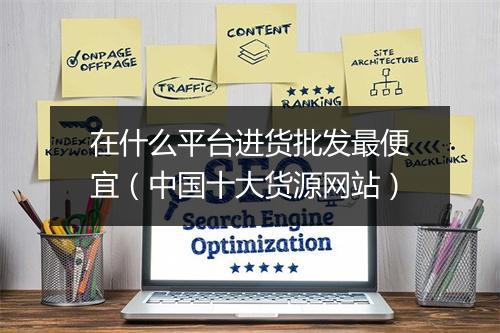 在什么平台进货批发最便宜（中国十大货源网站）