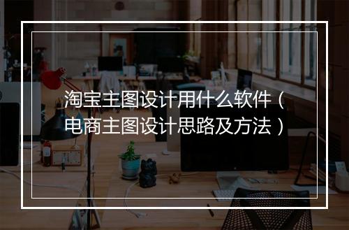 淘宝主图设计用什么软件（电商主图设计思路及方法）