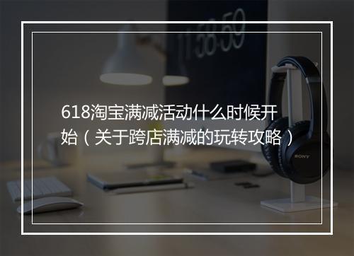618淘宝满减活动什么时候开始（关于跨店满减的玩转攻略）