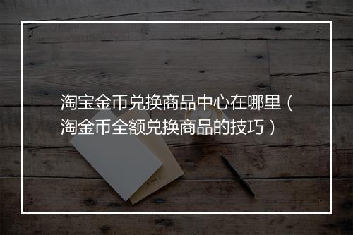 淘宝金币兑换商品中心在哪里（淘金币全额兑换商品的技巧）