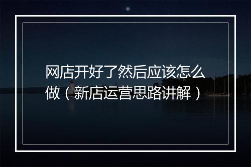 网店开好了然后应该怎么做（新店运营思路讲解）