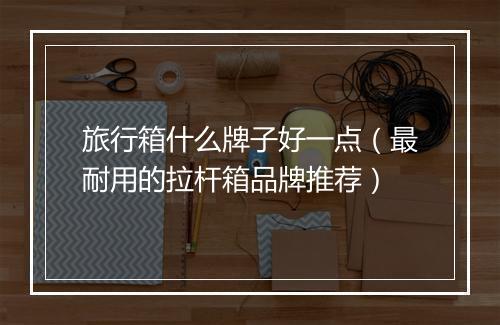 旅行箱什么牌子好一点（最耐用的拉杆箱品牌推荐）