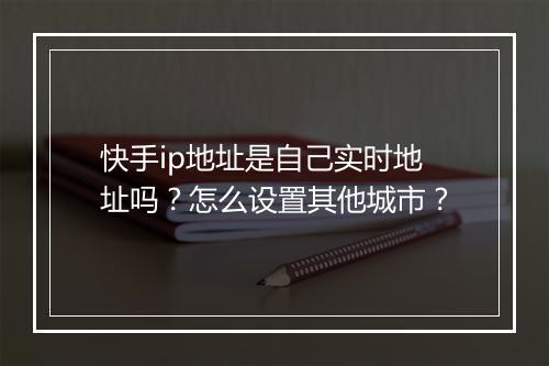 快手ip地址是自己实时地址吗？怎么设置其他城市？