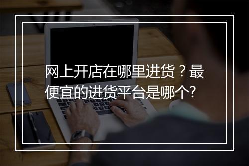 网上开店在哪里进货？最便宜的进货平台是哪个?