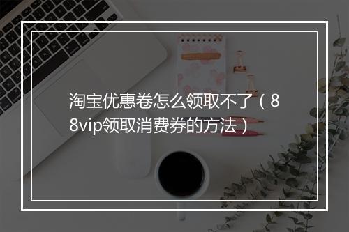 淘宝优惠卷怎么领取不了（88vip领取消费券的方法）