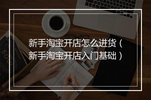 新手淘宝开店怎么进货（新手淘宝开店入门基础）