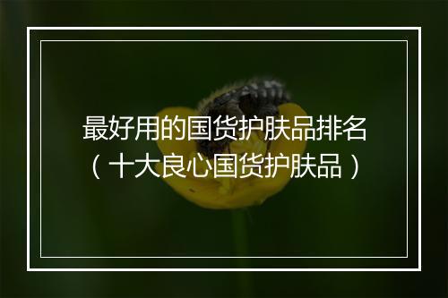 最好用的国货护肤品排名（十大良心国货护肤品）