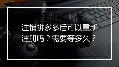 注销拼多多后可以重新注册吗？需要等多久？