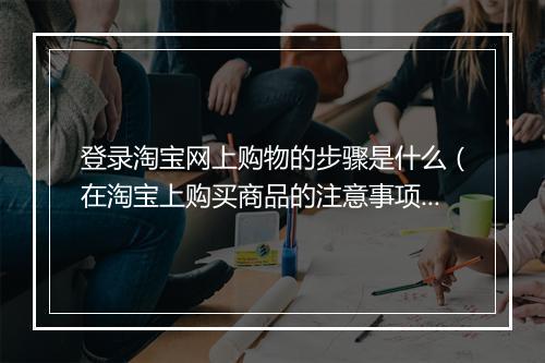 登录淘宝网上购物的步骤是什么（在淘宝上购买商品的注意事项）