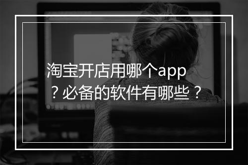 淘宝开店用哪个app？必备的软件有哪些？