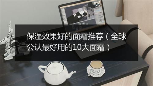 保湿效果好的面霜推荐（全球公认最好用的10大面霜）